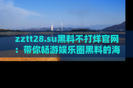 zztt28.su黑料不打烊官网：带你畅游娱乐圈黑料的海洋，掌握每一条最新消息