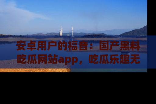 安卓用户的福音：国产黑料吃瓜网站app，吃瓜乐趣无穷尽！