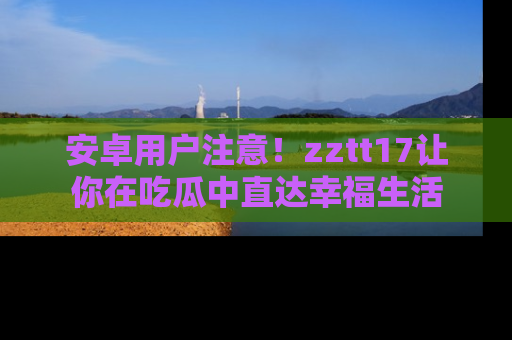 安卓用户注意！zztt17让你在吃瓜中直达幸福生活