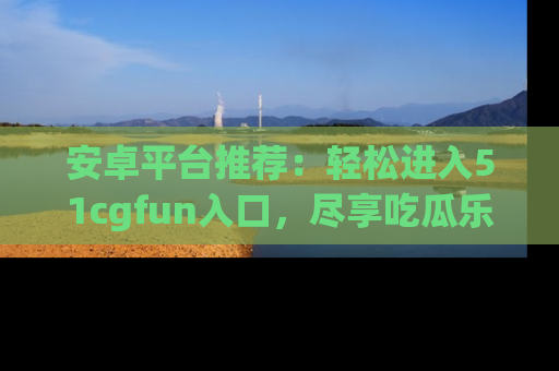 安卓平台推荐：轻松进入51cgfun入口，尽享吃瓜乐趣