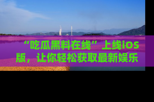 “吃瓜黑料在线”上线iOS版,让你轻松获取最新娱乐新闻