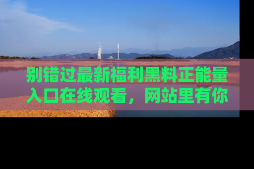 别错过最新福利黑料正能量入口在线观看，网站里有你想看的所有秘密！