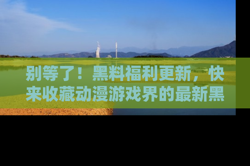 别等了！黑料福利更新，快来收藏动漫游戏界的最新黑料吧！
