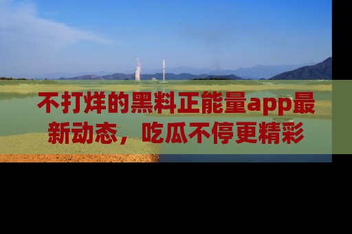 不打烊的黑料正能量app最新动态，吃瓜不停更精彩