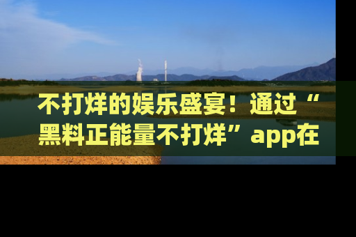 不打烊的娱乐盛宴！通过“黑料正能量不打烊”app在线观看最新内容，链接在此，不容错过！
