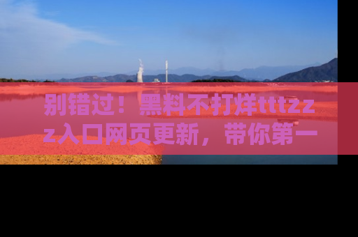 别错过！黑料不打烊tttzzz入口网页更新，带你第一时间了解最新动态！