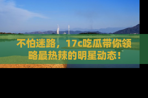不怕迷路，17c吃瓜带你领略最热辣的明星动态！