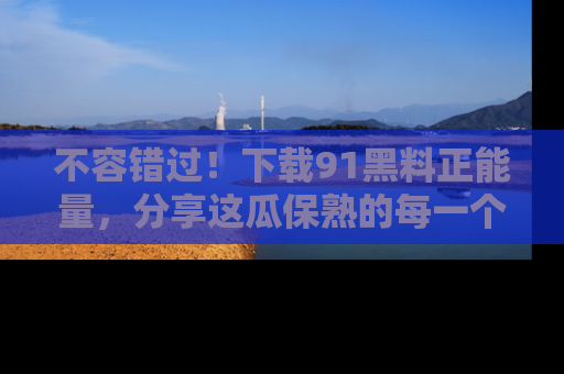 不容错过！下载91黑料正能量，分享这瓜保熟的每一个瞬间！