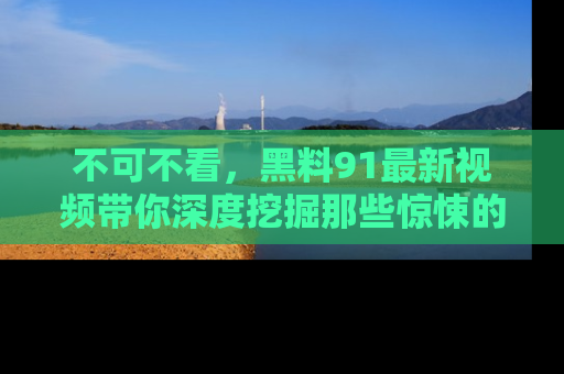 不可不看，黑料91最新视频带你深度挖掘那些惊悚的黑料内幕！