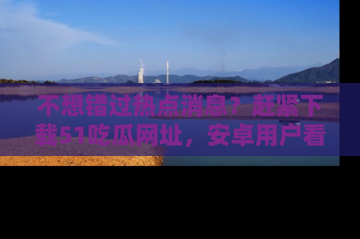 不想错过热点消息？赶紧下载51吃瓜网址，安卓用户看这边！