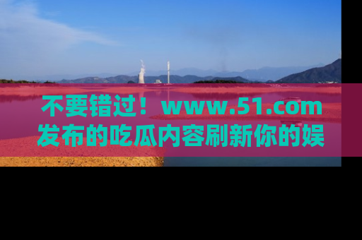 不要错过！www.51.com发布的吃瓜内容刷新你的娱乐认知