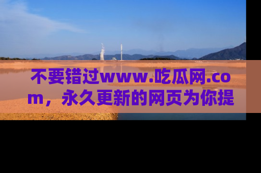 不要错过www.吃瓜网.com，永久更新的网页为你提供吃瓜盛宴！