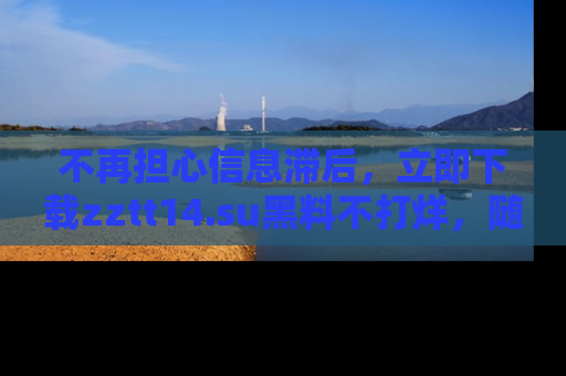 不再担心信息滞后，立即下载zztt14.su黑料不打烊，随时获取新鲜黑料！