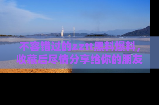 不容错过的zztt黑料爆料，收藏后尽情分享给你的朋友