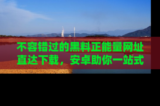 不容错过的黑料正能量网址直达下载，安卓助你一站式吃瓜体验！