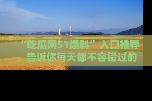 “吃瓜网51爆料”入口推荐，告诉你每天都不容错过的娱乐八卦！