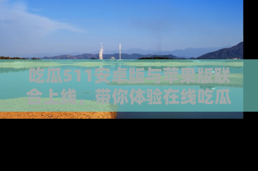 吃瓜511安卓版与苹果版联合上线，带你体验在线吃瓜新天地