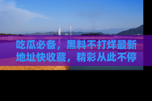 吃瓜必备，黑料不打烊最新地址快收藏，精彩从此不停！