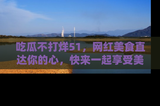 吃瓜不打烊51，网红美食直达你的心，快来一起享受美好时光！