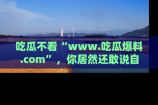 吃瓜不看“www.吃瓜爆料.com”，你居然还敢说自己是吃瓜群众？