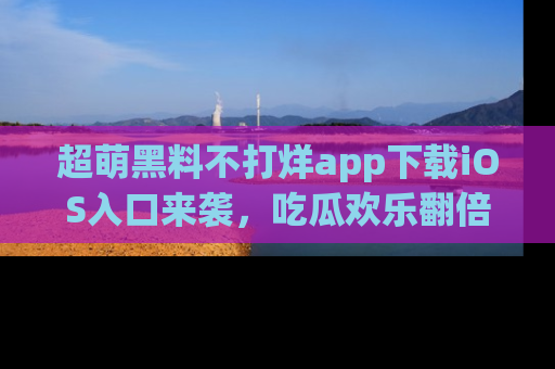 超萌黑料不打烊app下载iOS入口来袭，吃瓜欢乐翻倍！