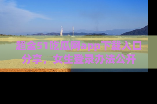 超全51吃瓜网app下载入口分享，女生登录办法公开