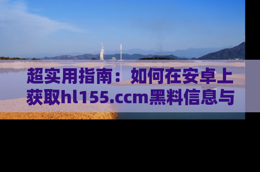 超实用指南：如何在安卓上获取hl155.ccm黑料信息与技巧