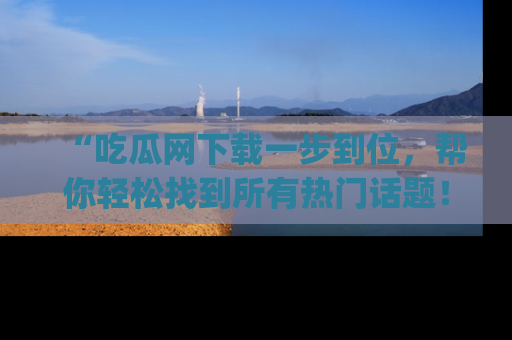 “吃瓜网下载一步到位，帮你轻松找到所有热门话题！”网址：www.chiguaw.com