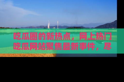 吃瓜圈的新热点，网上热门吃瓜网站聚焦最新事件，尽在吃瓜网站！
