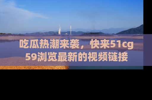 吃瓜热潮来袭，快来51cg59浏览最新的视频链接