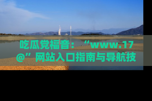 吃瓜党福音：“www.17@”网站入口指南与导航技巧全解析