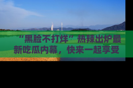 “黑脸不打烊”热辣出炉最新吃瓜内幕，快来一起享受这份乐趣吧！