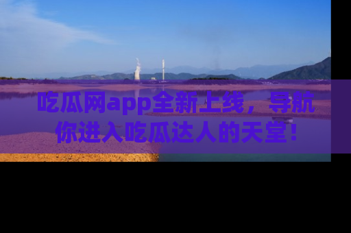 吃瓜网app全新上线，导航你进入吃瓜达人的天堂！