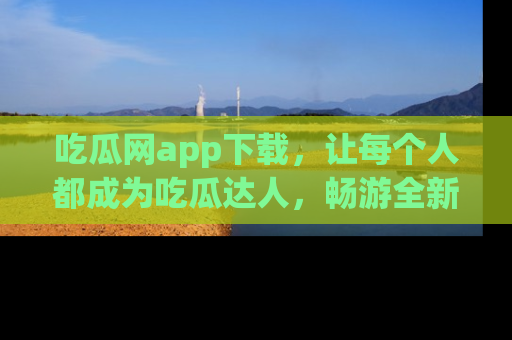 吃瓜网app下载，让每个人都成为吃瓜达人，畅游全新网页！