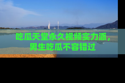 吃瓜天堂永久视频实力派，男生吃瓜不容错过