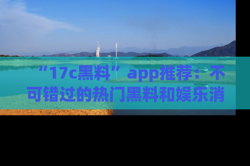 “17c黑料”app推荐:不可错过的热门黑料和娱乐消息