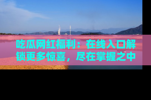 吃瓜网红福利：在线入口解锁更多惊喜，尽在掌握之中