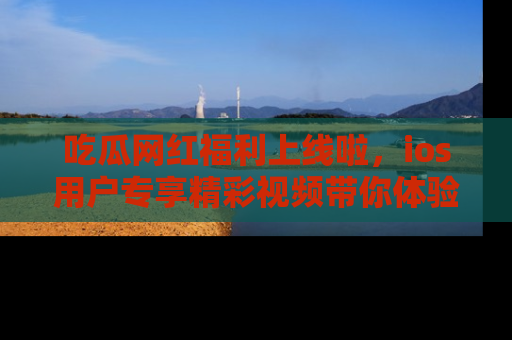 吃瓜网红福利上线啦，ios用户专享精彩视频带你体验乐趣！
