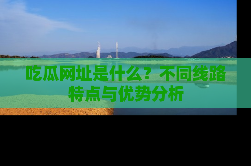 吃瓜网址是什么？不同线路特点与优势分析