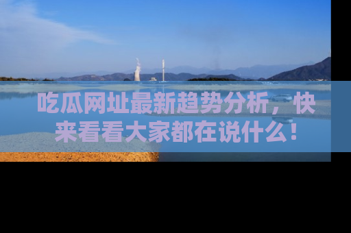 吃瓜网址最新趋势分析，快来看看大家都在说什么！