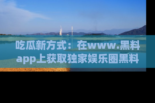 吃瓜新方式：在www.黑料app上获取独家娱乐圈黑料信息