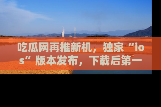 吃瓜网再推新机，独家“ios”版本发布，下载后第一时间获取热点吃瓜信息！