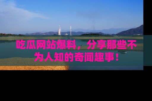 吃瓜网站爆料，分享那些不为人知的奇闻趣事！