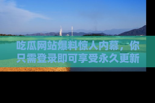 吃瓜网站爆料惊人内幕，你只需登录即可享受永久更新服务！
