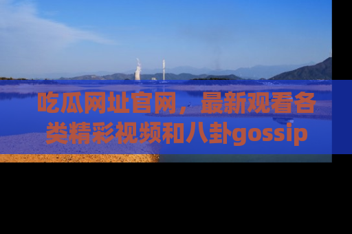 吃瓜网址官网，最新观看各类精彩视频和八卦gossip