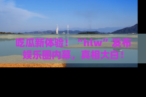 吃瓜新体验！“hlw”发布娱乐圈内幕，真相大白！