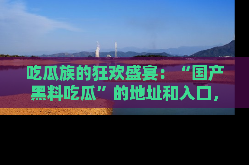吃瓜族的狂欢盛宴：“国产黑料吃瓜”的地址和入口，让你尽情享受流行文化！