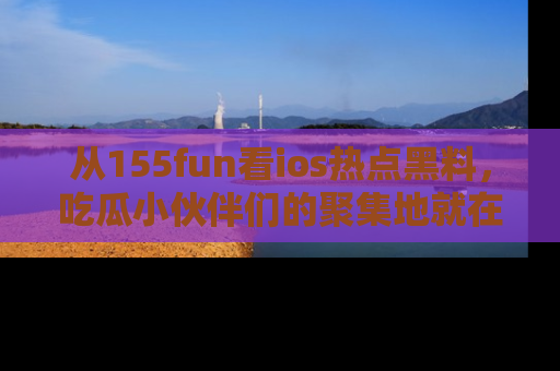 从155fun看ios热点黑料，吃瓜小伙伴们的聚集地就在这里！