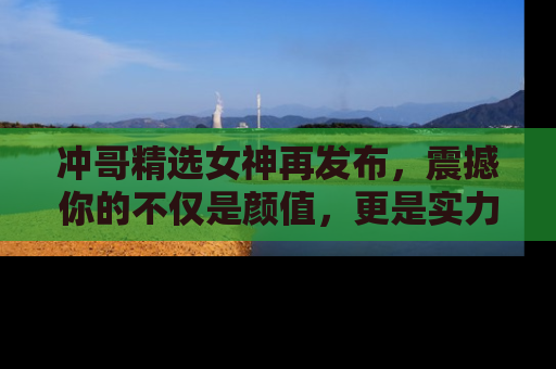 冲哥精选女神再发布，震撼你的不仅是颜值，更是实力！