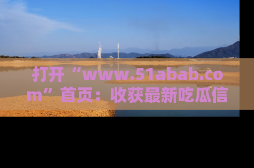 打开“www.51abab.com”首页：收获最新吃瓜信息，成为圈内明星动态达人！